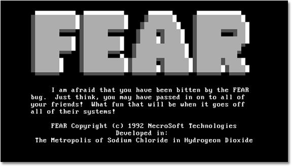 A screen dump of a computer hit by the virus. Very large block capitals spell out FEAR, followed by this message- ‘I am afraid that you have been bitten by the FEAR bug. Just think, you may have passed in on to all of your friends! What fun that will be when it goes off all of their systems! FEAR copyright (c) 1992 Necrosoft Technologies Developed in- The Metropolis of Sodium Chloride in Hydrogen Dioxide.'